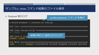サンプル1: show コマンド結果のファイル保存
¡ Playbook 実⾏ログ
20
$ ansible-playbook -i inventory.ini show.yml
PLAY [ios] ********************************************************************
TASK [show running-config] ****************************************************
ok: [ios01]
TASK [save to file] ***********************************************************
changed: [ios01]
PLAY RECAP ********************************************************************
ios01 : ok=2 changed=1 unreachable=0 failed=0 skipped=0 rescued=0 ignored=0
ansible-playbook コマンドを実⾏
結果が新たに保存されたログ
 