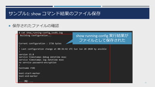 サンプル1: show コマンド結果のファイル保存
¡ 保存されたファイルの確認
21
$ cat show_running-config_ios01.log
Building configuration...
Current configuration : 1736 bytes
!
! Last configuration change at 00:36:42 UTC Sun Jun 28 2020 by ansible
!
version 15.8
service timestamps debug datetime msec
service timestamps log datetime msec
no service password-encryption
!
hostname rt01
!
boot-start-marker
boot-end-marker
!
...（略）...
show running-config 実⾏結果が
ファイルとして保存された
 
