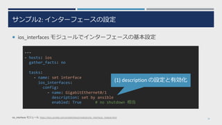 サンプル2: インターフェースの設定
¡ ios_interfaces モジュールでインターフェースの基本設定
24
---
- hosts: ios
gather_facts: no
tasks:
- name: set interface
ios_interfaces:
config:
- name: GigabitEthernet0/1
description: set by ansible
enabled: True # no shutdown 相当
ios_interfaces モジュール https://docs.ansible.com/ansible/latest/modules/ios_interfaces_module.html
(1) description の設定と有効化
 