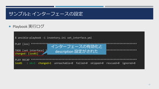 サンプル2: インターフェースの設定
¡ Playbook 実⾏ログ
25
$ ansible-playbook -i inventory.ini set_interface.yml
PLAY [ios] *************************************************************************
TASK [set interface] ***************************************************************
changed: [ios01]
PLAY RECAP *************************************************************************
ios01 : ok=1 changed=1 unreachable=0 failed=0 skipped=0 rescued=0 ignored=0
インターフェースの有効化と
description 設定がされた
 