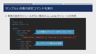 サンプル3: 任意の設定コマンドを実⾏
¡ 専⽤の設定モジュールがない場合は ios_config モジュールを利⽤
27
---
- hosts: ios
gather_facts: no
tasks:
- name: set snmp
ios_config:
lines:
- "snmp-server community {{ item.com }} {{ item.priv }}"
loop:
- com: public
priv: RO
- com: secret
priv: RW
(1) 任意のコマンド（のテンプレート）
(2) コマンドに埋め込む変数
 