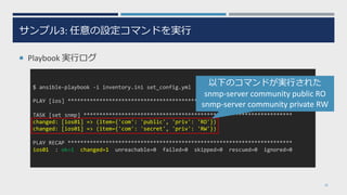 サンプル3: 任意の設定コマンドを実⾏
¡ Playbook 実⾏ログ
28
$ ansible-playbook -i inventory.ini set_config.yml
PLAY [ios] ***********************************************************************
TASK [set snmp] ******************************************************************
changed: [ios01] => (item={'com': 'public', 'priv': 'RO'})
changed: [ios01] => (item={'com': 'secret', 'priv': 'RW'})
PLAY RECAP ***********************************************************************
ios01 : ok=1 changed=1 unreachable=0 failed=0 skipped=0 rescued=0 ignored=0
以下のコマンドが実⾏された
snmp-server community public RO
snmp-server community private RW
 