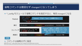 省略コマンドは意図せず changed になってしまう
¡ *_config モジュールで省略コマンドを指定すると、毎回 changed になる
¡ コマンドは省略せずに指定
31
- name: config
ios_config:
lines:
- ntp ser 10.0.0.123
[参考] Why do the *_config modules always return changed=true with abbreviated commands?
https://docs.ansible.com/ansible/latest/network/user_guide/faq.html#why-do-the-config-modules-always-return-changed-true-with-abbreviated-commands
172.16.0.2 : ok=1 changed=1 unreachable=0 failed=0（略）
RouterA# sh run | inc ntp
ntp server 10.0.0.123
172.16.0.2 : ok=1 changed=1 unreachable=0 failed=0（略）
Playbook
実⾏
コンフィグ
再実⾏
「server」 でなく「ser」と省略すると・・
Playbookで指定した省略コマンドと、
機器に設定済みの完全コマンドが
⼀致しないため、また changed
対策
 