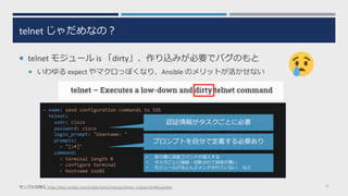 telnet じゃだめなの︖
¡ telnet モジュール is 「dirty」、作り込みが必要でバグのもと
¡ いわゆる expect やマクロっぽくなり、Ansible のメリットが活かせない
33サンプル引⽤元 https://docs.ansible.com/ansible/latest/modules/telnet_module.html#examples
- name: send configuration commands to IOS
telnet:
user: cisco
password: cisco
login_prompt: "Username: "
prompts:
- "[>#]"
command:
- terminal length 0
- configure terminal
- hostname ios01
認証情報がタスクごとに必要
プロンプトを⾃分で定義する必要あり
• 戻り値に送信コマンドが混⼊する
• タスクごとに接続・切断されて効率が悪い
• モジュールがほとんどメンテされていない、 など
 