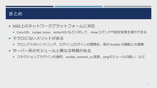 まとめ
¡ 50以上のネットワークプラットフォームに対応
¡ Cisco IOS、Juniper Junos、Arista EOS などに対して、showコマンドや設定変更を実⾏できる
¡ マクロにないメリットがある
¡ プロンプトのハンドリング、ログイン/ログインの簡略化、他の Ansible の機能との連携
¡ サーバー系のモジュールと異なる特徴がある
¡ コネクションプラグインの選択、ansible_network_os 変数、pingモジュールの扱い、など
35
 