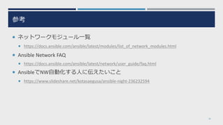 参考
¡ ネットワークモジュール⼀覧
¡ https://docs.ansible.com/ansible/latest/modules/list_of_network_modules.html
¡ Ansible Network FAQ
¡ https://docs.ansible.com/ansible/latest/network/user_guide/faq.html
¡ AnsibleでNW⾃動化する⼈に伝えたいこと
¡ https://www.slideshare.net/kotasaegusa/ansible-night-236232594
36
 