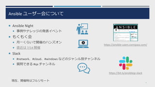 Ansible ユーザー会について
¡ Ansible Night
¡ 事例やナレッジの発表イベント
¡ もくもく会
¡ ⽉⼀くらいで開催のハンズオン
¡ 直近は 7/14 開催
¡ Slack
¡ #network、#cloud、#windows などのジャンル別チャンネル
¡ 質問できる #qa チャンネル
4
https://ansible-users.connpass.com/
https://bit.ly/ansiblejp-slack
現在、開催時はフルリモート
 