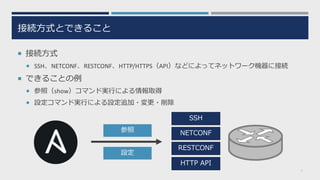 接続⽅式とできること
¡ 接続⽅式
¡ SSH、NETCONF、RESTCONF、HTTP/HTTPS（API）などによってネットワーク機器に接続
¡ できることの例
¡ 参照（show）コマンド実⾏による情報取得
¡ 設定コマンド実⾏による設定追加・変更・削除
7
SSH
NETCONF
RESTCONF
HTTP API
参照
設定
 