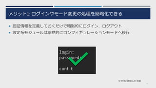 メリット1: ログインやモード変更の処理を簡略化できる
¡ 認証情報を定義しておくだけで暗黙的にログイン、ログアウト
¡ 設定系モジュールは暗黙的にコンフィギュレーションモードへ移⾏
9
マクロと⽐較した主観
login:
password:
conｆ t
 