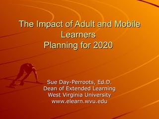 The Impact of Adult and Mobile Learners  Planning for 2020  Sue Day-Perroots, Ed.D. Dean of Extended Learning West Virginia University www.elearn.wvu.edu 