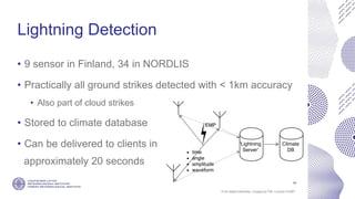 If not stated otherwise, omages by FMI. Licence CC4BY
Lightning Detection
• 9 sensor in Finland, 34 in NORDLIS
• Practically all ground strikes detected with < 1km accuracy
• Also part of cloud strikes
• Stored to climate database
• Can be delivered to clients in
approximately 20 seconds
14
 