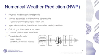 If not stated otherwise, omages by FMI. Licence CC4BY
Numerical Weather Prediction (NWP)
• Physical modelling of atmospheric
• Models developed in international consortiums
• Typical programming languages: Fortran, C++
• Input: observations, boundaries from other model, satellites
• Output: grid from several surfaces
• Surface, pressure levels, model levels
• Typical data formats:
• GRIB1, GRIB2
(and NetCDF in marine models)
15
 