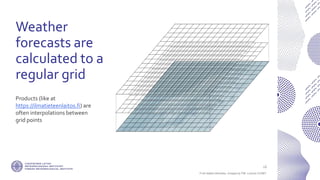 If not stated otherwise, omages by FMI. Licence CC4BY
Weather
forecasts are
calculated to a
regular grid
16
Products (like at
https://ilmatieteenlaitos.fi) are
often interpolations between
grid points
 