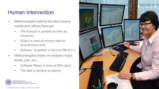 If not stated otherwise, omages by FMI. Licence CC4BY
Human Intervention
• Meteorologists selects the best source
model and refines forecast
• The forecast is updated as often as
necessary
• Output is used as primary data for
Scandinavian area
• Software ‘SmartMet’ is done at FMI (C++)
• Meteorologists draws an analysis maps,
fronts, jets, etc…
• Software ‘Mirwa’ is done at FMI (Java)
• The data is handled as objects
19
 