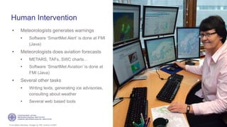 If not stated otherwise, omages by FMI. Licence CC4BY
Human Intervention
• Meteorologists generates warnings
• Software ‘SmartMet Alert’ is done at FMI
(Java)
• Meteorologists does aviation forecasts
• METARS, TAFs, SWC charts…
• Software ‘SmartMet Aviation’ is done at
FMI (Java)
• Several other tasks
• Writing texts, generating ice advisories,
consulting about weather
• Several web based tools
20
 