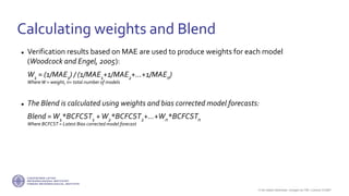 If not stated otherwise, omages by FMI. Licence CC4BY
 Verification results based on MAE are used to produce weights for each model
(Woodcock and Engel, 2005):
W1 = (1/MAE1) / (1/MAE1+1/MAE2+...+1/MAEn)
WhereW = weight, n= total number of models
 The Blend is calculated using weights and bias corrected model forecasts:
Blend =W1*BCFCST1 +W2*BCFCST2+...+Wn*BCFCSTn
Where BCFCST = Latest Bias corrected model forecast
Calculating weights and Blend
 