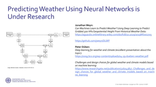 If not stated otherwise, omages by FMI. Licence CC4BY
PredictingWeather Using Neural Networks is
Under Research
Jonathan Weyn:
Can Machines Learn to Predict Weather? Using Deep Learning to Predict
Gridded 500‐hPa Geopotential Height From Historical Weather Data:
https://agupubs.onlinelibrary.wiley.com/doi/full/10.1029/2019MS001705
https://github.com/jweyn/DLWP
Peter Düben:
Deep learning for weather and climate (excellent presentation about the
topic):
https://ossg.bcs.org/wp-content/uploads/04-19-dueben-weather.pdf
Challenges and design choices for global weather and climate models based
on machine learning:
https://www.researchgate.net/publication/326043857_Challenges_and_de
sign_choices_for_global_weather_and_climate_models_based_on_machi
ne_learning
Image: Mehrdad Yazdani, Wikipedia, Licence CC BY-SA 4.0
 