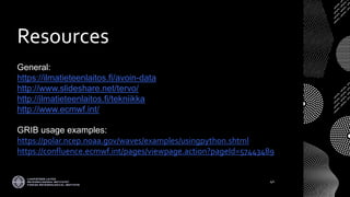 Resources
General:
https://ilmatieteenlaitos.fi/avoin-data
http://www.slideshare.net/tervo/
http://ilmatieteenlaitos.fi/tekniikka
http://www.ecmwf.int/
GRIB usage examples:
https://polar.ncep.noaa.gov/waves/examples/usingpython.shtml
https://confluence.ecmwf.int/pages/viewpage.action?pageId=57443489
41
 