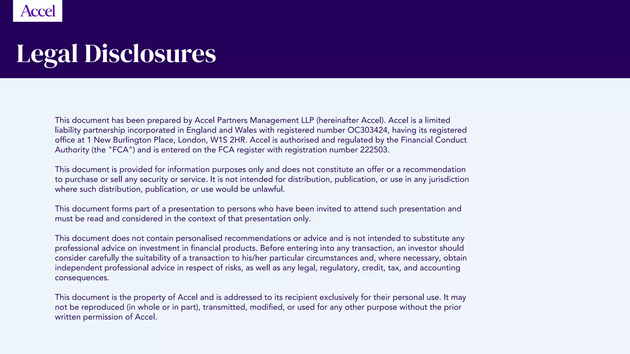 Legal Disclosures
This document has been prepared by Accel Partners Management LLP (hereinafter Accel). Accel is a limited
liability partnership incorporated in England and Wales with registered number OC303424, having its registered
office at 1 New Burlington Place, London, W1S 2HR. Accel is authorised and regulated by the Financial Conduct
Authority (the FCA) and is entered on the FCA register with registration number 222503.
This document is provided for information purposes only and does not constitute an offer or a recommendation
to purchase or sell any security or service. It is not intended for distribution, publication, or use in any jurisdiction
where such distribution, publication, or use would be unlawful.
This document forms part of a presentation to persons who have been invited to attend such presentation and
must be read and considered in the context of that presentation only.
This document does not contain personalised recommendations or advice and is not intended to substitute any
professional advice on investment in financial products. Before entering into any transaction, an investor should
consider carefully the suitability of a transaction to his/her particular circumstances and, where necessary, obtain
independent professional advice in respect of risks, as well as any legal, regulatory, credit, tax, and accounting
consequences.
This document is the property of Accel and is addressed to its recipient exclusively for their personal use. It may
not be reproduced (in whole or in part), transmitted, modified, or used for any other purpose without the prior
written permission of Accel. 
 