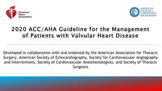 2020 ACC/AHA Guideline for the Management
of Patients with Valvular Heart Disease
Developed in collaboration with and endorsed by the American Association for Thoracic
Surgery, American Society of Echocardiography, Society for Cardiovascular Angiography
and Interventions, Society of Cardiovascular Anesthesiologists, and Society of Thoracic
Surgeons
 