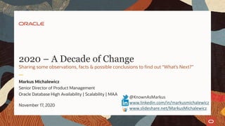 2020 – A Decade of Change
Markus Michalewicz
Senior Director of Product Management
Oracle Database High Availability | Scalability | MAA
November 17, 2020
@KnownAsMarkus
www.linkedin.com/in/markusmichalewicz
www.slideshare.net/MarkusMichalewicz
Sharing some observations, facts & possible conclusions to find out “What’s Next?”
 