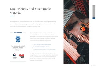 24
2020
ESG
REPORT
Eco-Friendly and Sustainable
Material
We integrate our environment effort into all of our business, including the standing
assets and developing in-progress assets. Developing a sustainable asset from its
birth is as much important as converting existing ones.
Top-tier ranked, certified
contractor partners
among the local and
global peers
Our industry of real estate is directly involved with our
environment, and its impact can be enormous. Once
developed, its environment can no longer return to its original
status. For our development, we partner with reputable
contractors who has capabilities as followings :
 Use of safe and code-certified materials
 Sustainable material procurement
 Proposal of innovative eco-friendly technologies
We began to incorporate eco-friendly materials and clean
energy resource in the early design phase of our development
process. Furthermore, we continue to research the market
trend to discover cleaner and more efficient eco-friendly
materials and technologies.
OUR PARTNERS
 