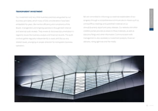 39
2020
ESG
REPORT
We are committed to informing our external stakeholders of our
progress through a comprehensive communications means such as
online/offline meetings and published materials of our
annual/quarterly report and press releases. Our website and other
credible portals provide accesses to these materials, as well as
statutory filings and other information. Communication with
management is also available to investment analysts, financial
advisors, rating agencies and the media.
TRANSPARENT INVESTMENT
Our investment and any other business practices are guided by our
business principles, which many of ESG considerations have been
embedded for years. We monitor efficiency and compliance of the
Board, management and ongoing operations through both internal
and external audit reviews. They review all disclosed documentation in
regard to issues like business analysis and financial records. The audit
controls gather regularly independently to asses and discuss any
related issues, arranging an proper direction for transparent business
operation.
 
