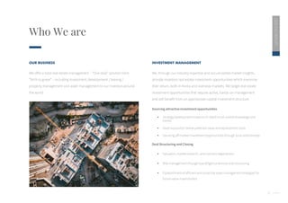 5
Who We are
2020
ESG
REPORT
OUR BUSINESS
We offer a total real estate management – “One stop” solution from
“birth to grave” – including investment, development / leasing /
property management and asset management to our investors around
the world.
INVESTMENT MANAGEMENT
We, through our industry expertise and accumulated market insights,
provide investors real estate investment opportunities which maximize
their return, both in Korea and overseas markets. We target real estate
investment opportunities that require active, hands-on management
and will benefit from an appropriate capital investment structure.
Sourcing attractive investment opportunities
 Strategy development based on in-depth local market knowledge and
trends
 Asset acquisition below potential value and replacement costs
 Sourcing off-market investment opportunities through local relationships
Deal Structuring and Closing
 Valuation, market research, and contract negotiations
 Risk management through due-diligence services and structuring
 Establishment of efficient and proactive asset management strategies for
future value maximization
 