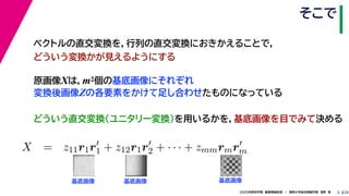 252020年度秋学期　画像情報処理　／　関西大学総合情報学部　浅野　晃
そこで
5
原画像Xは，m2個の基底画像にそれぞれ
変換後画像Zの各要素をかけて足し合わせたものになっている
ベクトルの直交変換を，行列の直交変換におきかえることで，
どういう変換かが見えるようにする
   
X = z11r1r1 + z12r1r2 + · · · + zmmrmrm
m m
基底画像 基底画像 基底画像
どういう直交変換（ユニタリー変換）を用いるかを，基底画像を目でみて決める
 