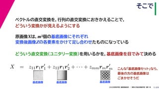 252020年度秋学期　画像情報処理　／　関西大学総合情報学部　浅野　晃
そこで
5
原画像Xは，m2個の基底画像にそれぞれ
変換後画像Zの各要素をかけて足し合わせたものになっている
ベクトルの直交変換を，行列の直交変換におきかえることで，
どういう変換かが見えるようにする
   
X = z11r1r1 + z12r1r2 + · · · + zmmrmrm
m m
基底画像 基底画像 基底画像
こんな「基底画像セット」なら，
最後の方の基底画像は
ごまかせそうだ
どういう直交変換（ユニタリー変換）を用いるかを，基底画像を目でみて決める
 