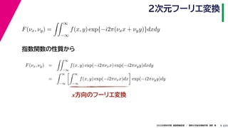 252020年度秋学期　画像情報処理　／　関西大学総合情報学部　浅野　晃
２次元フーリエ変換
9
指数関数の性質から
x方向のフーリエ変換
F(νx, νy) =
∞
−∞
f(x, y) exp{−i2π(νxx + νyy)}dxdy
F(νx, νy) =
∞
−∞
f(x, y) exp(−i2πνxx) exp(−i2πνyy)dxdy
=
∞
−∞
∞
−∞
f(x, y) exp(−i2πνxx)dx exp(−i2πνyy)dy
 