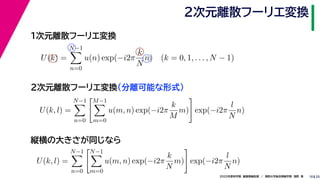 252020年度秋学期　画像情報処理　／　関西大学総合情報学部　浅野　晃
２次元離散フーリエ変換
10
１次元離散フーリエ変換
U(k) =
N−1
n=0
u(n) exp(−i2π
k
N
n) (k = 0, 1, . . . , N − 1)
U(k, l) =
N−1
n=0
M−1
m=0
u(m, n) exp(−i2π
k
M
m) exp(−i2π
l
N
n)
２次元離散フーリエ変換（分離可能な形式）
縦横の大きさが同じなら
U(k, l) =
N−1
n=0
N−1
m=0
u(m, n) exp(−i2π
k
N
m) exp(−i2π
l
N
n)
 