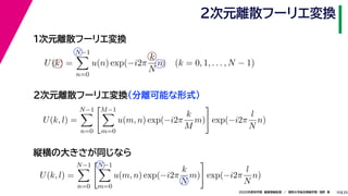 252020年度秋学期　画像情報処理　／　関西大学総合情報学部　浅野　晃
２次元離散フーリエ変換
10
１次元離散フーリエ変換
U(k) =
N−1
n=0
u(n) exp(−i2π
k
N
n) (k = 0, 1, . . . , N − 1)
U(k, l) =
N−1
n=0
M−1
m=0
u(m, n) exp(−i2π
k
M
m) exp(−i2π
l
N
n)
２次元離散フーリエ変換（分離可能な形式）
縦横の大きさが同じなら
U(k, l) =
N−1
n=0
N−1
m=0
u(m, n) exp(−i2π
k
N
m) exp(−i2π
l
N
n)
 
