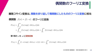 252020年度秋学期　画像情報処理　／　関西大学総合情報学部　浅野　晃
偶関数のフーリエ変換
離散コサイン変換は，関数を折り返して偶関数にしたもののフーリエ変換に相当
偶関数 f(x) = f(−x)
F(νx) =
∞
−∞
f(x) exp{−i2π(νxx)}dx
=
0
−∞
f(x) exp{−i2π(νxx)}dx +
∞
0
f(x) exp{−i2π(νxx)}dx
F(νx) =
0
∞
f(−x) exp{−i2π(νx(−x))}(−dx) +
∞
0
f(x) exp{−i2π(νxx)}dx
∞ ∞
のフーリエ変換
第１項の x を -x に変数変換
 