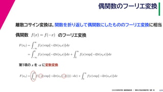 252020年度秋学期　画像情報処理　／　関西大学総合情報学部　浅野　晃
偶関数のフーリエ変換
離散コサイン変換は，関数を折り返して偶関数にしたもののフーリエ変換に相当
偶関数 f(x) = f(−x)
F(νx) =
∞
−∞
f(x) exp{−i2π(νxx)}dx
=
0
−∞
f(x) exp{−i2π(νxx)}dx +
∞
0
f(x) exp{−i2π(νxx)}dx
F(νx) =
0
∞
f(−x) exp{−i2π(νx(−x))}(−dx) +
∞
0
f(x) exp{−i2π(νxx)}dx
∞ ∞
のフーリエ変換
第１項の x を -x に変数変換
 