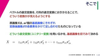 252020年度秋学期　画像情報処理　／　関西大学総合情報学部　浅野　晃
そこで
5
原画像Xは，m2個の基底画像にそれぞれ
変換後画像Zの各要素をかけて足し合わせたものになっている
ベクトルの直交変換を，行列の直交変換におきかえることで，
どういう変換かが見えるようにする
   
X = z11r1r1 + z12r1r2 + · · · + zmmrmrm
m m
どういう直交変換（ユニタリー変換）を用いるかを，基底画像を目でみて決める
 