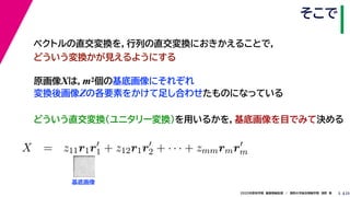 252020年度秋学期　画像情報処理　／　関西大学総合情報学部　浅野　晃
そこで
5
原画像Xは，m2個の基底画像にそれぞれ
変換後画像Zの各要素をかけて足し合わせたものになっている
ベクトルの直交変換を，行列の直交変換におきかえることで，
どういう変換かが見えるようにする
   
X = z11r1r1 + z12r1r2 + · · · + zmmrmrm
m m
基底画像
どういう直交変換（ユニタリー変換）を用いるかを，基底画像を目でみて決める
 