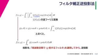 172020年度秋学期　画像情報処理　／　関西大学総合情報学部　浅野　晃
フィルタ補正逆投影法
17
f(x, y) =
π
0
∞
−∞
|ξ|Gθ(ξ) exp(i2πsξ)dξ dθ
の逆フーリエ変換|ξ|Gθ(ξ)
ˆg(s, θ) ≡ ˆg(x cos θ + y sin θ, θ) ≡
∞
−∞
|ξ|Gθ(ξ) exp(i2πsξ)dξ
f(x, y) =
π
0
ˆg(x cos θ + y sin θ, θ)dθ
とおくと，
投影を，「周波数空間で |ξ| 倍するフィルタ」を適用してから，逆投影
 