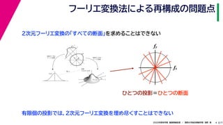 172020年度秋学期　画像情報処理　／　関西大学総合情報学部　浅野　晃
フーリエ変換法による再構成の問題点
4
fxF(fx, fy)
fy
θ
ξ
断面
F(ξcosθ, ξsinθ)
ξ
Gθ(ξ)
等しい
x
y
θ
s
sg(s, θ)
u
物体
投
影
物体の２次元
フーリエ変換
投影の１次元
フーリエ変換
２次元フーリエ変換の「すべての断面」を求めることはできない
fx
fy
ひとつの投影＝ひとつの断面
有限個の投影では，２次元フーリエ変換を埋め尽くすことはできない
 
