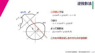 172020年度秋学期　画像情報処理　／　関西大学総合情報学部　浅野　晃
逆投影法
8
g(s,θ)
x
y
θ
s
軸
s
g(s, θ)
u
物体
投
影
0
g(0, θ)
s
この線上では
これを半周分足し合わせたのが逆投影
x cos θ + y sin θ − s = 0
　 　
s = x cos θ + y sin θ
つまり
よって投影は
g(x cos θ + y sin θ, θ)
 