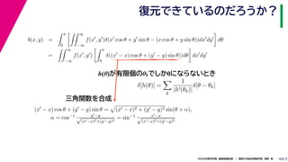 172020年度秋学期　画像情報処理　／　関西大学総合情報学部　浅野　晃
復元できているのだろうか？
10
h(θ)が有限個のθkでしか0にならないとき
b(x, y) =
π
0
∞
−∞
f(x , y )δ(x cos θ + y sin θ − (x cos θ + y sin θ))dx dy dθ
=
∞
−∞
f(x , y )
π
0
δ((x − x) cos θ + (y − y) sin θ))dθ dx dy
δ[h(θ)] =
k
1
|h (θk)|
δ[θ − θk]
(x − x) cos θ + (y − y) sin θ = (x − x)2 + (y − y)2 sin(θ + α),
α = cos−1 y −y√
(x −x)2+(y −y)2
= sin−1 x −x√
(x −x)2+(y −y)2
三角関数を合成
 