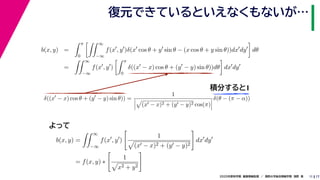 172020年度秋学期　画像情報処理　／　関西大学総合情報学部　浅野　晃
復元できているといえなくもないが…
11
積分すると1
b(x, y) =
π
0
∞
−∞
f(x , y )δ(x cos θ + y sin θ − (x cos θ + y sin θ))dx dy dθ
=
∞
−∞
f(x , y )
π
0
δ((x − x) cos θ + (y − y) sin θ))dθ dx dy
b(x, y) =
∞
−∞
f(x , y )
1
(x − x)2 + (y − y)2
dx dy
= f(x, y) ∗
1
x2 + y2
δ((x − x) cos θ + (y − y) sin θ)) =
1
(x − x)2 + (y − y)2 cos(π)
δ(θ − (π − α))
　 　 　
よって
 