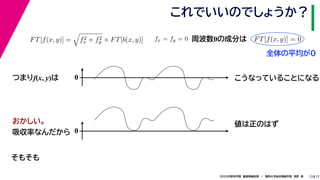 172020年度秋学期　画像情報処理　／　関西大学総合情報学部　浅野　晃
これでいいのでしょうか？
13
つまりf(x, y)は
FT[f(x, y)] = f2
x + f2
y × FT[b(x, y)] fx = fy = 0
　 　
FT[f(x, y)] = 0
　 　
周波数0の成分は
0 こうなっていることになる
おかしい。
吸収率なんだから 0
値は正のはず
そもそも
全体の平均が0
 