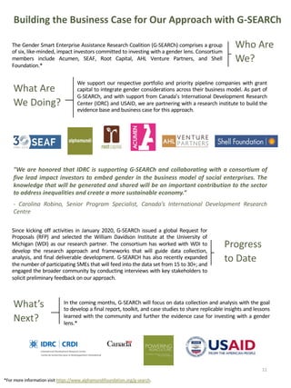Building the Business Case for Our Approach with G-SEARCh
”We are honored that IDRC is supporting G-SEARCh and collaborating with a consortium of
five lead impact investors to embed gender in the business model of social enterprises. The
knowledge that will be generated and shared will be an important contribution to the sector
to address inequalities and create a more sustainable economy.”
- Carolina Robino, Senior Program Specialist, Canada’s International Development Research
Centre
The Gender Smart Enterprise Assistance Research Coalition (G-SEARCh) comprises a group
of six, like-minded, impact investors committed to investing with a gender lens. Consortium
members include Acumen, SEAF, Root Capital, AHL Venture Partners, and Shell
Foundation.*
Who Are
We?
What Are
We Doing?
We support our respective portfolio and priority pipeline companies with grant
capital to integrate gender considerations across their business model. As part of
G-SEARCh, and with support from Canada’s International Development Research
Center (IDRC) and USAID, we are partnering with a research institute to build the
evidence base and business case for this approach.
11
*For more information visit https://www.alphamundifoundation.org/g-search.
Since kicking off activities in January 2020, G-SEARCh issued a global Request for
Proposals (RFP) and selected the William Davidson Institute at the University of
Michigan (WDI) as our research partner. The consortium has worked with WDI to
develop the research approach and frameworks that will guide data collection,
analysis, and final deliverable development. G-SEARCH has also recently expanded
the number of participating SMEs that will feed into the data set from 15 to 30+; and
engaged the broader community by conducting interviews with key stakeholders to
solicit preliminary feedback on our approach.
Progress
to Date
What’s
Next?
In the coming months, G-SEARCh will focus on data collection and analysis with the goal
to develop a final report, toolkit, and case studies to share replicable insights and lessons
learned with the community and further the evidence case for investing with a gender
lens.*
 