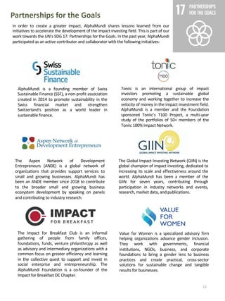 Value for Women is a specialized advisory firm
helping organizations advance gender inclusion.
They work with governments, financial
institutions, NGOs, business, and corporate
foundations to bring a gender lens to business
practices and create practical, cross-sector
solutions for sustainable change and tangible
results for businesses.
Partnerships for the Goals
The Aspen Network of Development
Entrepreneurs (ANDE) is a global network of
organizations that provides support services to
small and growing businesses. AlphaMundi has
been an ANDE member since 2018 to contribute
to the broader small and growing business
ecosystem development by speaking on panels
and contributing to industry research.
The Global Impact Investing Network (GIIN) is the
global champion of impact investing, dedicated to
increasing its scale and effectiveness around the
world. AlphaMundi has been a member of the
GIIN for seven years, contributing through
participation in industry networks and events,
research, market data, and publications.
In order to create a greater impact, AlphaMundi shares lessons learned from our
initiatives to accelerate the development of the impact investing field. This is part of our
work towards the UN’s SDG 17: Partnerships for the Goals. In the past year, AlphaMundi
participated as an active contributor and collaborator with the following initiatives:
AlphaMundi is a founding member of Swiss
Sustainable Finance (SSF), a non-profit association
created in 2014 to promote sustainability in the
Swiss financial market and strengthen
Switzerland's position as a world leader in
sustainable finance.
Toniic is an international group of impact
investors promoting a sustainable global
economy and working together to increase the
velocity of money in the impact investment field.
AlphaMundi is a member and the Foundation
sponsored Toniic’s T100 Project, a multi-year
study of the portfolios of 50+ members of the
Toniic 100% Impact Network.
The Impact for Breakfast Club is an informal
gathering of people from family offices,
foundations, funds, venture philanthropy as well
as advisory and intermediary organizations with a
common focus on greater efficiency and learning
in the collective quest to support and invest in
social enterprise and entrepreneurship. The
AlphaMundi Foundation is a co-founder of the
Impact for Breakfast DC Chapter.
12
 