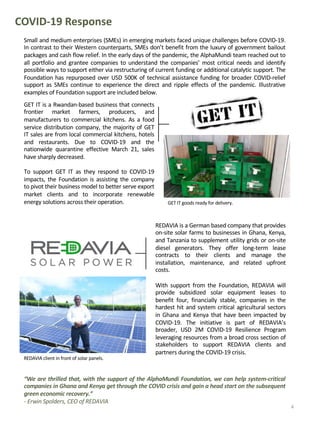 Small and medium enterprises (SMEs) in emerging markets faced unique challenges before COVID-19.
In contrast to their Western counterparts, SMEs don’t benefit from the luxury of government bailout
packages and cash flow relief. In the early days of the pandemic, the AlphaMundi team reached out to
all portfolio and grantee companies to understand the companies’ most critical needs and identify
possible ways to support either via restructuring of current funding or additional catalytic support. The
Foundation has repurposed over USD 500K of technical assistance funding for broader COVID-relief
support as SMEs continue to experience the direct and ripple effects of the pandemic. Illustrative
examples of Foundation support are included below.
REDAVIA is a German based company that provides
on-site solar farms to businesses in Ghana, Kenya,
and Tanzania to supplement utility grids or on-site
diesel generators. They offer long-term lease
contracts to their clients and manage the
installation, maintenance, and related upfront
costs.
With support from the Foundation, REDAVIA will
provide subsidized solar equipment leases to
benefit four, financially stable, companies in the
hardest hit and system critical agricultural sectors
in Ghana and Kenya that have been impacted by
COVID-19. The initiative is part of REDAVIA’s
broader, USD 2M COVID-19 Resilience Program
leveraging resources from a broad cross section of
stakeholders to support REDAVIA clients and
partners during the COVID-19 crisis.
COVID-19 Response
“We are thrilled that, with the support of the AlphaMundi Foundation, we can help system-critical
companies in Ghana and Kenya get through the COVID crisis and gain a head start on the subsequent
green economic recovery.”
- Erwin Spolders, CEO of REDAVIA
GET IT is a Rwandan-based business that connects
frontier market farmers, producers, and
manufacturers to commercial kitchens. As a food
service distribution company, the majority of GET
IT sales are from local commercial kitchens, hotels
and restaurants. Due to COVID-19 and the
nationwide quarantine effective March 21, sales
have sharply decreased.
To support GET IT as they respond to COVID-19
impacts, the Foundation is assisting the company
to pivot their business model to better serve export
market clients and to incorporate renewable
energy solutions across their operation. GET IT goods ready for delivery.
4
REDAVIA client in front of solar panels.
 