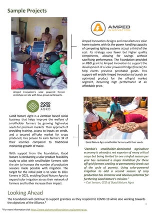 Sample Projects
Amped Innovation designs and manufactures solar
home systems with 6x the power handling capacity
of competing lighting systems at just a third of the
cost. Its strategy uses fewer but higher quality
components, allowing for savings without
sacrificing performance. The Foundation provided
an R&D grant to Amped Innovation to support the
development of a solar powered fridge (freezer) to
help clients preserve perishable goods. This
support will enable Amped Innovation to launch an
optimized product for the off-grid market
segment, delivering high performance at an
affordable price.
The Foundation will continue to support grantees as they respond to COVID-19 while also working towards
the objectives of the Alliance.*
Amped Innovation’s solar powered freezer
prototype on site with focus group participants.
Looking Ahead
Good Nature Agro is a Zambian based social
business that helps improve the welfare of
smallholder farmers by growing high-value
seeds for premium markets. Their approach of
providing training, access to inputs on credit,
and a secured off-take market for crops
produced, has proven to earn farmers 3X of
their incomes compared to traditional
monocrop growth of maize.
With support from the Foundation, Good
Nature is conducting a solar product feasibility
study to pilot with smallholder farmers with
the aim to increase the number of productive
seasons made possible with irrigation. The
target for the initial pilot is to scale to 100+
famers in 2021, enabling Good Nature Agro to
expand solar irrigation across their network of
farmers and further increase their impact.
“Zambia’s smallholder-dominated agriculture
economy is already a net exporter of many critical
crops but being limited to one rainfed season per
year has remained a major limitation for these
off-grid farmers seeking to permanently break out
of the cycle of poverty. Using solar-powered
irrigation to add a second season of crop
production has immense and obvious potential for
furthering Good Nature’s mission.”
– Carl Jensen, CEO of Good Nature Agro
Good Nature Agro smallholder farmers with their seeds.
*For more information visit https://www.alphamundifoundation.org/powering-ag.
6
 
