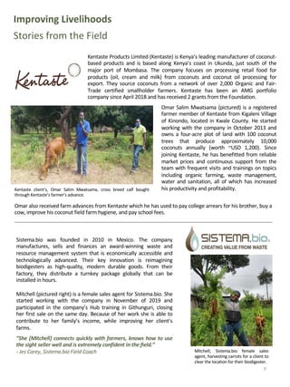 Improving Livelihoods
Stories from the Field
Omar Salim Mwatsama (pictured) is a registered
farmer member of Kentaste from Kigaleni Village
of Kinondo, located in Kwale County. He started
working with the company in October 2013 and
owns a four-acre plot of land with 100 coconut
trees that produce approximately 10,000
coconuts annually (worth ~USD 1,200). Since
joining Kentaste, he has benefitted from reliable
market prices and continuous support from the
team with frequent visits and trainings on topics
including organic farming, waste management,
water and sanitation, all of which has increased
his productivity and profitability.
9
Kentaste client’s, Omar Salim Mwatsama, cross breed calf bought
through Kentaste’s farmer’s advance.
Kentaste Products Limited (Kentaste) is Kenya’s leading manufacturer of coconut-
based products and is based along Kenya’s coast in Ukunda, just south of the
major port of Mombasa. The company focuses on processing retail food for
products (oil, cream and milk) from coconuts and coconut oil processing for
export. They source coconuts from a network of over 2,000 Organic and Fair-
Trade certified smallholder farmers. Kentaste has been an AMG portfolio
company since April 2018 and has received 2 grants from the Foundation.
Sistema.bio was founded in 2010 in Mexico. The company
manufactures, sells and finances an award-winning waste and
resource management system that is economically accessible and
technologically advanced. Their key innovation is reimagining
biodigesters as high-quality, modern durable goods. From their
factory, they distribute a turnkey package globally that can be
installed in hours.
Mitchell (pictured right) is a female sales agent for Sistema.bio. She
started working with the company in November of 2019 and
participated in the company’s Hub training in Githunguri, closing
her first sale on the same day. Because of her work she is able to
contribute to her family’s income, while improving her client’s
farms.
”She [Mitchell] connects quickly with farmers, knows how to use
the sight seller well and is extremely confident in the field.”
- Jes Carey, Sistema.bio Field Coach Mitchell, Sistema.bio female sales
agent, harvesting carrots for a client to
clear the location for their biodigester.
Omar also received farm advances from Kentaste which he has used to pay college arrears for his brother, buy a
cow, improve his coconut field farm hygiene, and pay school fees.
 