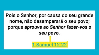 Pois o Senhor, por causa do seu grande
nome, não desamparará o seu povo;
porque aprouve ao Senhor fazer-vos o
seu povo.
1 Samuel 12:22
 