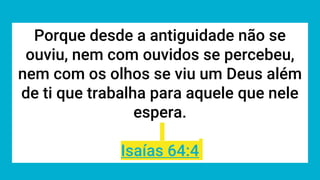 Porque desde a antiguidade não se
ouviu, nem com ouvidos se percebeu,
nem com os olhos se viu um Deus além
de ti que trabalha para aquele que nele
espera.
Isaías 64:4
 